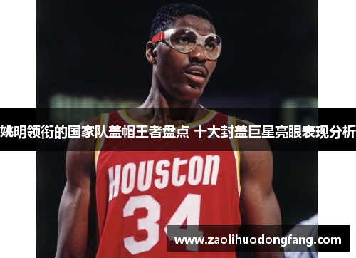 姚明领衔的国家队盖帽王者盘点 十大封盖巨星亮眼表现分析