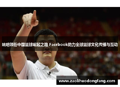 姚明领衔中国篮球崛起之路 Facebook助力全球篮球文化传播与互动