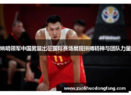 姚明领军中国男篮出征国际赛场展现拼搏精神与团队力量