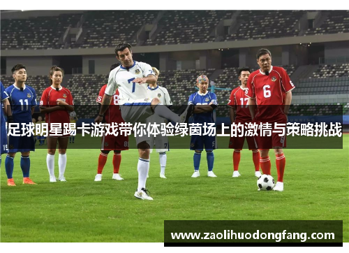 足球明星踢卡游戏带你体验绿茵场上的激情与策略挑战