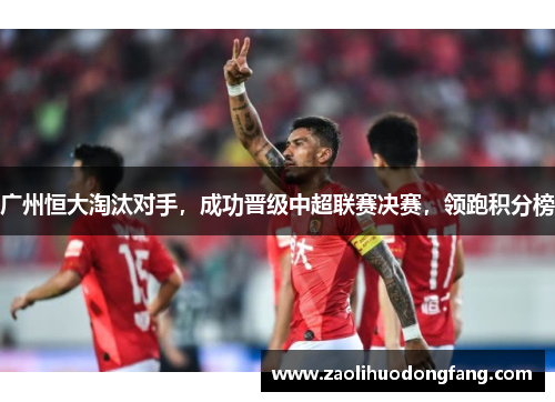 广州恒大淘汰对手，成功晋级中超联赛决赛，领跑积分榜