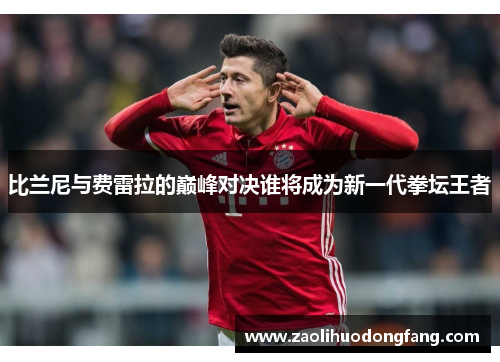 比兰尼与费雷拉的巅峰对决谁将成为新一代拳坛王者